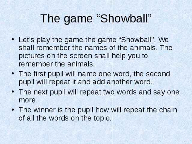 The game “Showball” Let’s play the game the game “Snowball”. We shall remember the names of the animals. The pictures on the screen shall help you to remember the animals. The first pupil will name one word, the second pupil will repeat it and add another word. The next pupil will repeat two words and say one more. The winner is the pupil how will repeat the chain of all the words on the topic. 