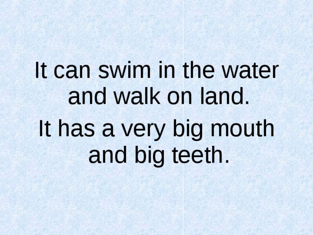 It can swim in the water and walk on land. It has a very big mouth and big teeth.  
