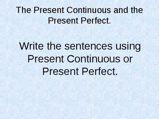 The Present Continuous and the Present Perfect. Write the sentences using Present Continuous or Present Perfect. 