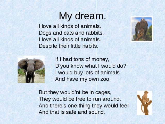 My dream. I love all kinds of animals. Dogs and cats and rabbits. I love all kinds of animals. Despite their little habits.  If I had tons of money,  D’you know what I would do?  I would buy lots of animals  And have my own zoo. But they would’nt be in cages, They would be free to run around. And there’s one thing they would feel And that is safe and sound. 