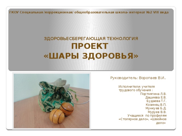 ГКОУ Специальная /коррекционная/ общеобразовательная школа- интернат №2 VIII вида ЗДОРОВЬЕСБЕРЕГАЮЩАЯ ТЕХНОЛОГИЯ  ПРОЕКТ «ШАРЫ ЗДОРОВЬЯ»  Руководитель: Воропаев В.И .  Исполнители: учителя трудового обучения : Портнягина Л.В. Дашиева Е.В. Будаева Т.Г. Козинец В.П. Мункуев Б.Д. Муруев В.В. Учащиеся по профилям «Столярное дело», «Швейное дело» 