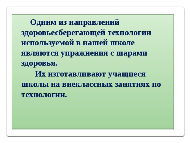  Одним из направлений здоровьесберегающей технологии используемой в нашей школе являются упражнения с шарами здоровья.  Их изготавливают учащиеся школы на внеклассных занятиях по технологии. 
