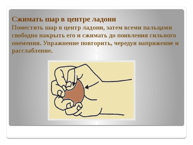 Сжимать шар в центре ладони  Поместить шар в центр ладони, затем всеми пальцами свободно накрыть его и сжимать до появления сильного онемения. Упражнение повторить, чередуя напряжение и расслабление.   