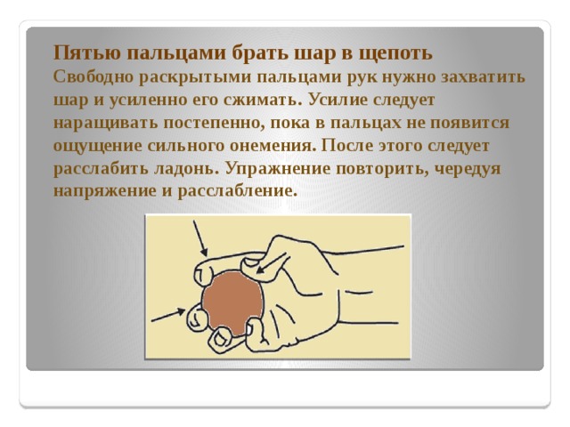   Пятью пальцами брать шар в щепоть  Свободно раскрытыми пальцами рук нужно захватить шар и усиленно его сжимать. Усилие следует наращивать постепенно, пока в пальцах не появится ощущение сильного онемения. После этого следует расслабить ладонь. Упражнение повторить, чередуя напряжение и расслабление. 