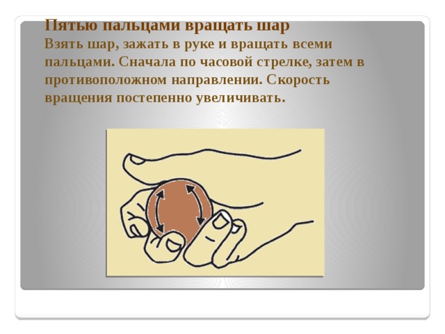 Пятью пальцами вращать шар  Взять шар, зажать в руке и вращать всеми пальцами. Сначала по часовой стрелке, затем в противоположном направлении. Скорость вращения постепенно увеличивать.   