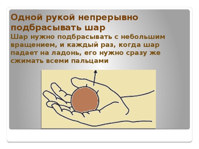 Одной рукой непрерывно подбрасывать шар  Шар нужно подбрасывать с небольшим вращением, и каждый раз, когда шар падает на ладонь, его нужно сразу же сжимать всеми пальцами 