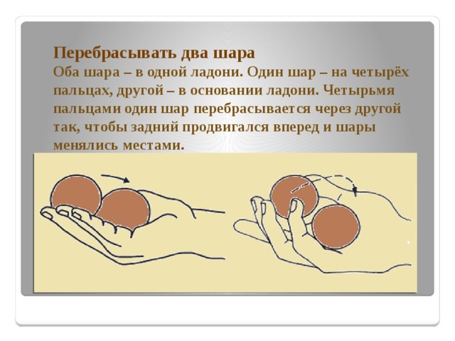 местами. Перебрасывать два шара  Оба шара – в одной ладони. Один шар – на четырёх пальцах, другой – в основании ладони. Четырьмя пальцами один шар перебрасывается через другой так, чтобы задний продвигался вперед и шары менялись местами.   