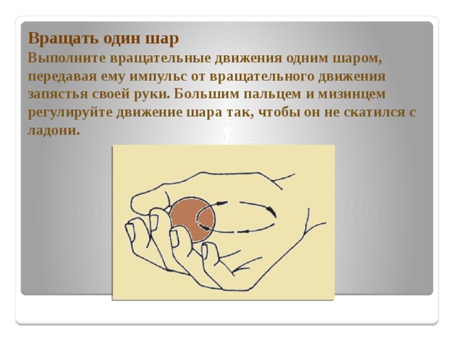 Вращать один шар  Выполните вращательные движения одним шаром, передавая ему импульс от вращательного движения запястья своей руки. Большим пальцем и мизинцем регулируйте движение шара так, чтобы он не скатился с ладони. 