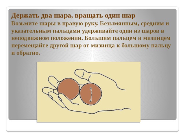 Держать два шара, вращать один шар  Возьмите шары в правую руку. Безымянным, средним и указательным пальцами удерживайте один из шаров в неподвижном положении. Большим пальцем и мизинцем перемещайте другой шар от мизинца к большому пальцу и обратно. 
