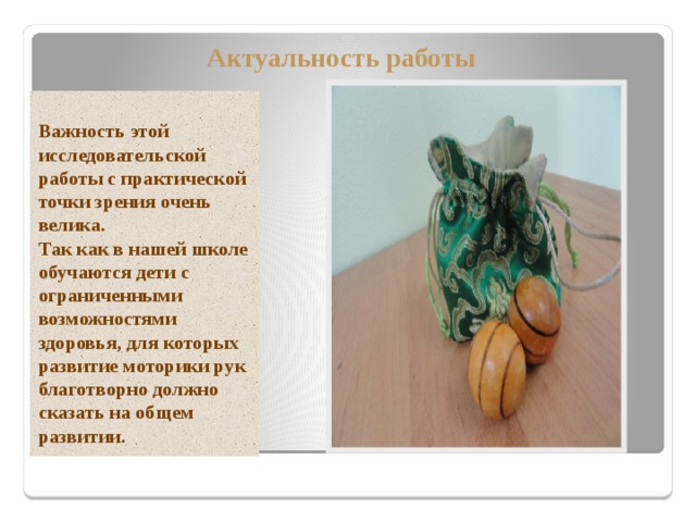 Актуальность работы  Важность этой исследовательской работы с практической точки зрения очень велика. Так как в нашей школе обучаются дети с ограниченными возможностями здоровья, для которых развитие моторики рук благотворно должно сказать на общем развитии. 