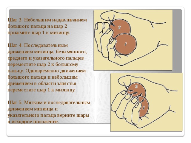 Шаг 3. Небольшим надавливанием большого пальца на шар 2 прижмите шар 1 к мизинцу. Шаг 4. Последовательным движением мизинца, безымянного, среднего и указательного пальцев переместите шар 2 к большому пальцу. Одновременно движением большого пальца и небольшим движением в области запястья переместите шар 1 к мизинцу.  Шаг 5. Мягким и последовательным движением мизинца и указательного пальца верните шары в исходное положение.   