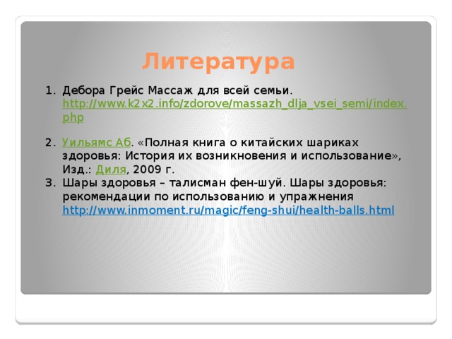 Литература Дебора Грейс Массаж для всей семьи. http://www.k2x2.info/zdorove/massazh_dlja_vsei_semi/index.php  Уильямс Аб . «Полная книга о китайских шариках здоровья: История их возникновения и использование», Изд.: Диля , 2009 г. Шары здоровья – талисман фен-шуй. Шары здоровья: рекомендации по использованию и упражнения http://www.inmoment.ru/magic/feng-shui/health-balls.html 