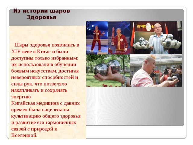 Из истории шаров Здоровья  Шары здоровья появились в XIV веке в Китае и были доступны только избранным: их использовали в обучении боевым искусствам, достигая невероятных способностей и силы рук, что позволяло накапливать и сохранять энергию. Китайская медицина с давних времен была нацелена на культивацию общего здоровья и развитие его гармоничных связей с природой и Вселенной. 