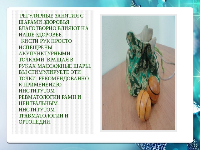  Регулярные занятия с шарами здоровья благотворно влияют на наше здоровье.  Кисти рук просто испещрены акупунктурными точками. Вращая в руках массажные шары, Вы стимулируете эти точки. Рекомендованно к применению Институтом Ревматологии РАМН и Центральным Институтом Травматологии и Ортопедии. 
