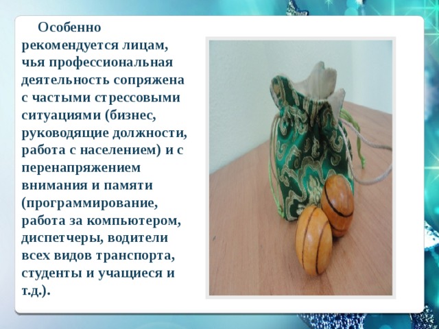  Особенно рекомендуется лицам, чья профессиональная деятельность сопряжена с частыми стрессовыми ситуациями (бизнес, руководящие должности, работа с населением) и с перенапряжением внимания и памяти (программирование, работа за компьютером, диспетчеры, водители всех видов транспорта, студенты и учащиеся и т.д.). 
