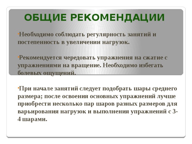 ОБЩИЕ РЕКОМЕНДАЦИИ  Необходимо соблюдать регулярность занятий и постепенность в увеличении нагрузок.  Рекомендуется чередовать упражнения на сжатие с упражнениями на вращение. Необходимо избегать болевых ощущений.  При начале занятий следует подобрать шары среднего размера; после освоения основных упражнений лучше приобрести несколько пар шаров разных размеров для варьирования нагрузок и выполнения упражнений с 3-4 шарами. 