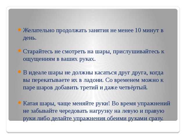 Желательно продолжать занятия не менее 10 минут в день. Старайтесь не смотреть на шары, прислушивайтесь к ощущениям в ваших руках. В идеале шары не должны касаться друг друга, когда вы перекатываете их в ладони. Со временем можно к паре шаров добавить третий и даже четвёртый. Катая шары, чаще меняйте руки! Во время упражнений не забывайте чередовать нагрузку на левую и правую руки либо делайте упражнения обеими руками сразу.  
