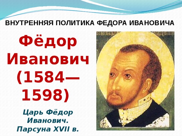 ВНУТРЕННЯЯ ПОЛИТИКА ФЕДОРА ИВАНОВИЧА Фёдор Иванович (1584—1598) Царь Фёдор Иванович. Парсуна XVII в. 