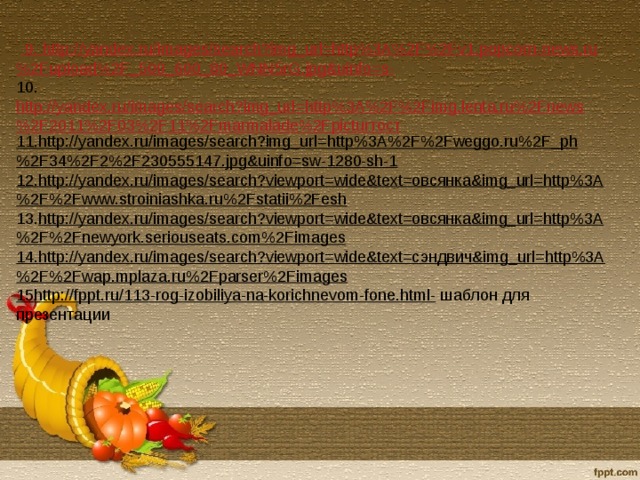 9. http :// yandex . ru / images / search ? img _ url = http %3 A %2 F %2 Fv 1. popcorn - news . ru %2 Fupload %2 F _500_600_80_ WNN 5 rG . jpg & uinfo = s -  10. http://yandex.ru/images/search?img_url=http%3A%2F%2Fimg.lenta.ru%2Fnews%2F2011%2F03%2F11%2Fmarmalade%2Fpicturтост 11. http://yandex.ru/images/search?img_url=http%3A%2F%2Fweggo.ru%2F_ph%2F34%2F2%2F230555147.jpg&uinfo=sw-1280-sh-1 12. http://yandex.ru/images/search?viewport=wide&text=овсянка&img_url=http%3A%2F%2Fwww.stroiniashka.ru%2Fstatii%2Fesh  13. http://yandex.ru/images/search?viewport=wide&text=овсянка&img_url=http%3A%2F%2Fnewyork.seriouseats.com%2Fimages 14. http://yandex.ru/images/search?viewport=wide&text=сэндвич&img_url=http%3A%2F%2Fwap.mplaza.ru%2Fparser%2Fimages 15 http://fppt.ru/113-rog-izobiliya-na-korichnevom-fone.html- шаблон для презентации