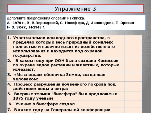 Упражнение 3 Дополните предложения словами из списка. А.- 1970 г., В- В.Вернадский, С- Ноосфера, Д- Заповедник, Е- Эрозия F- Э. Зюсс, H-1948 г. Участки земли или водного пространства, в пределах которых весь природный комплекс полностью и навечно изъят из хозяйственного использования и находится под охраной государства: 2. В каком году при ООН была создана Комиссия по охране видов растений и животных, которые исчезают. 3. «Мыслящая» оболочка Земли, созданная человеком: 4. Процесс разрушения почвенного покрова под действием воды и ветра: 5. Впервые термин 