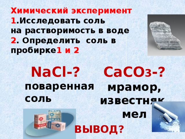 Химический эксперимент 1 .Исследовать соль на растворимость в воде 2 . Определить соль в пробирке 1 и 2 CaCO 3 -?  мрамор, известняк, мел    NaCl-? поваренная соль  ВЫВОД?