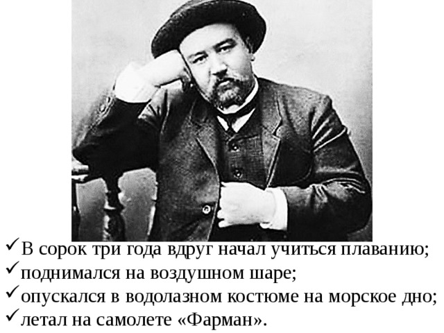 В сорок три года вдруг начал учиться плаванию; поднимался на воздушном шаре; опускался в водолазном костюме на морское дно; летал на самолете «Фарман». 