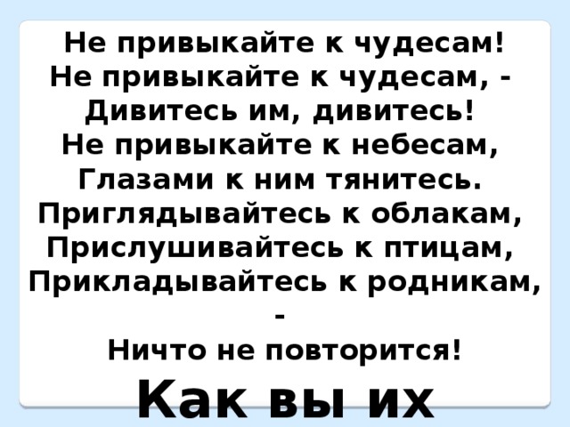 Не привыкайте к чудесам! Не привыкайте к чудесам, -  Дивитесь им, дивитесь!  Не привыкайте к небесам,  Глазами к ним тянитесь.  Приглядывайтесь к облакам,  Прислушивайтесь к птицам,  Прикладывайтесь к родникам, -  Ничто не повторится! Как вы их понимаете?  