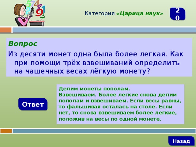 Категория  «Царица наук» 20 Вопрос Из десяти монет одна была более легкая. Как при помощи трёх взвешиваний определить на чашечных весах лёгкую монету? Делим монеты пополам. Взвешиваем. Более легкие снова делим пополам и взвешиваем. Если весы равны, то фальшивая осталась на столе. Если нет, то снова взвешиваем более легкие, положив на весы по одной монете. Ответ   Назад 