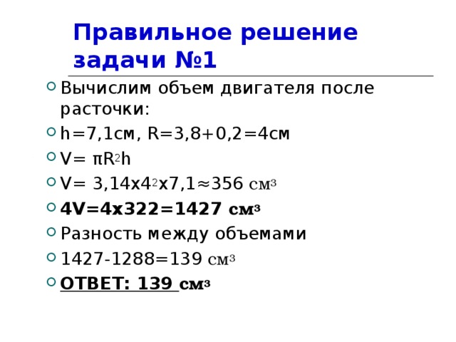 Правильное решение задачи №1 Вычислим объем двигателя после расточки: h =7,1см, R= 3,8 +0 ,2=4см V= π R 2 h V= 3,14х4 2 x7 ,1≈356 см 3 4 V=4x322=1 427 см 3 Разность между объемами 1427-1288=139 см 3 ОТВЕТ: 139 см 3 