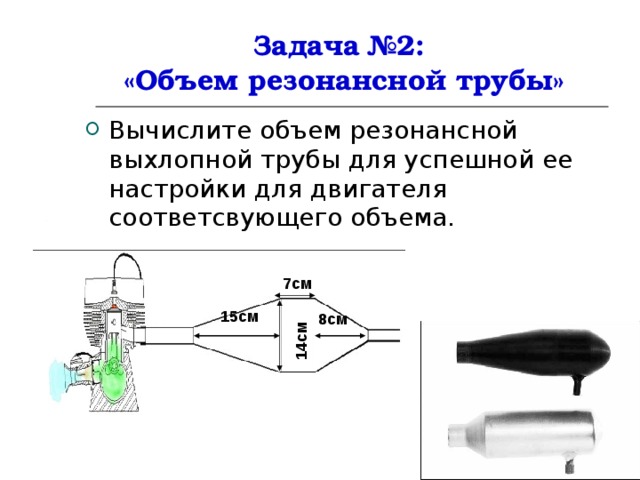 14см Задача №2:  «Объем резонансной трубы» Вычислите объем резонансной выхлопной трубы для успешной ее настройки для двигателя соответсвующего объема. 7см 15см 8см 