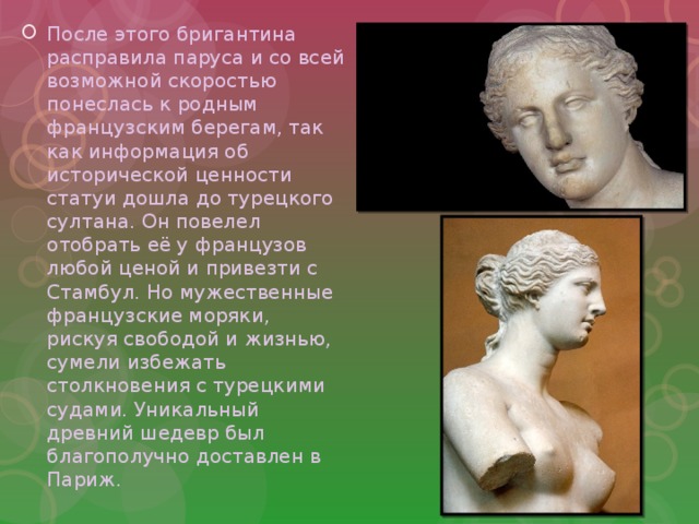 После этого бригантина расправила паруса и со всей возможной скоростью понеслась к родным французским берегам, так как информация об исторической ценности статуи дошла до турецкого султана. Он повелел отобрать её у французов любой ценой и привезти с Стамбул. Но мужественные французские моряки, рискуя свободой и жизнью, сумели избежать столкновения с турецкими судами. Уникальный древний шедевр был благополучно доставлен в Париж. 