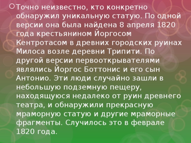 Точно неизвестно, кто конкретно обнаружил уникальную статую. По одной версии она была найдена 8 апреля 1820 года крестьянином Йоргосом Кентротасом в древних городских руинах Милоса возле деревни Трипити. По другой версии первооткрывателями являлись Йоргос Боттонис и его сын Антонио. Эти люди случайно зашли в небольшую подземную пещеру, находящуюся недалеко от руин древнего театра, и обнаружили прекрасную мраморную статую и другие мраморные фрагменты. Случилось это в феврале 1820 года. 