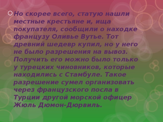 Но скорее всего, статую нашли местные крестьяне и, ища покупателя, сообщили о находке французу Оливье Вутье. Тот древний шедевр купил, но у него не было разрешения на вывоз. Получить его можно было только у турецких чиновников, которые находились с Стамбуле. Такое разрешение сумел организовать через французского посла в Турции другой морской офицер Жюль Дюмон-Дюрвиль. 