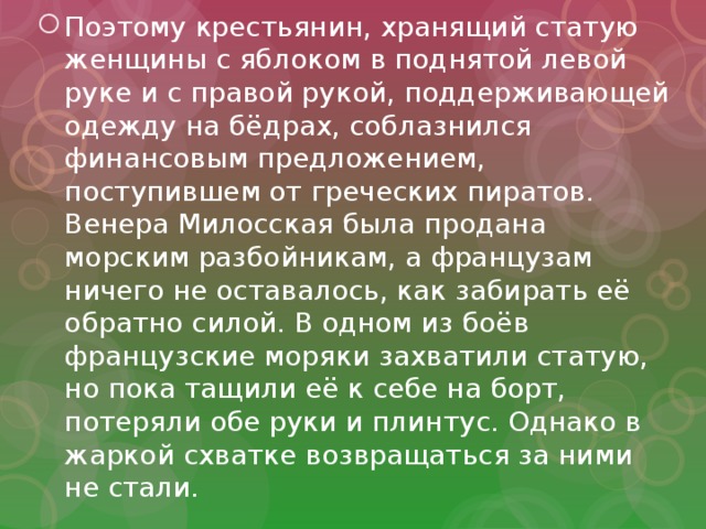 Поэтому крестьянин, хранящий статую женщины с яблоком в поднятой левой руке и с правой рукой, поддерживающей одежду на бёдрах, соблазнился финансовым предложением, поступившем от греческих пиратов. Венера Милосская была продана морским разбойникам, а французам ничего не оставалось, как забирать её обратно силой. В одном из боёв французские моряки захватили статую, но пока тащили её к себе на борт, потеряли обе руки и плинтус. Однако в жаркой схватке возвращаться за ними не стали. 