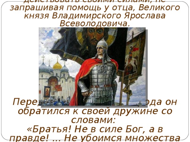 Александр Ярославич принял решение действовать своими силами, не запрашивая помощь у отца, Великого князя Владимирского Ярослава Всеволодовича. Перед выходом из Новгорода он обратился к своей дружине со словами: «Братья! Не в силе Бог, а в правде! ... Не убоимся множества ратных, яко с нами Бог». 