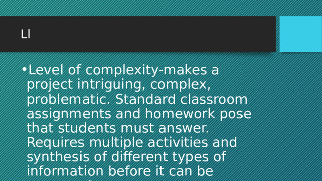 Ll Level of complexity-makes a project intriguing, complex, problematic. Standard classroom assignments and homework pose that students must answer. Requires multiple activities and synthesis of different types of information before it can be answered. 
