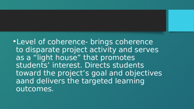 Level of coherence- brings coherence to disparate project activity and serves as a “light house” that promotes students’ interest. Directs students toward the project’s goal and objectives aand delivers the targeted learning outcomes. 