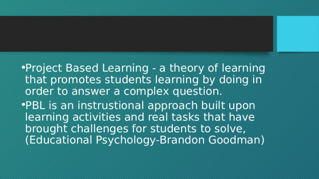 Project Based Learning - a theory of learning that promotes students learning by doing in order to answer a complex question. PBL is an instrustional approach built upon learning activities and real tasks that have brought challenges for students to solve,(Educational Psychology-Brandon Goodman) 