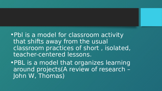 Pbl is a model for classroom activity that shifts away from the usual classroom practices of short , isolated, teacher-centered lessons. PBL is a model that organizes learning around projects(A review of research – John W, Thomas) 