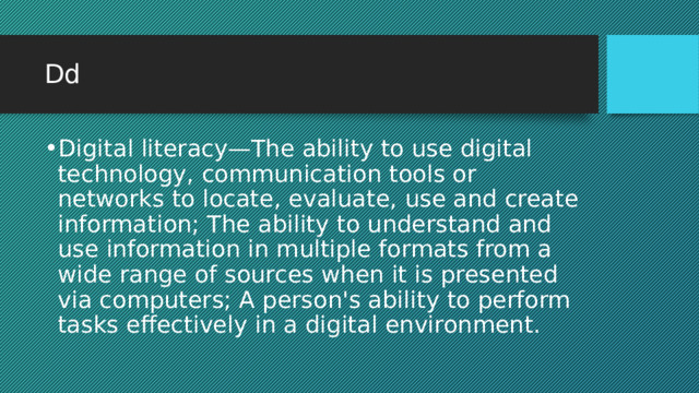 Dd Digital literacy—The ability to use digital technology, communication tools or networks to locate, evaluate, use and create information; The ability to understand and use information in multiple formats from a wide range of sources when it is presented via computers; A person's ability to perform tasks effectively in a digital environment. 