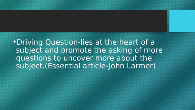 Driving Question-lies at the heart of a subject and promote the asking of more questions to uncover more about the subject.(Essential article-John Larmer) 
