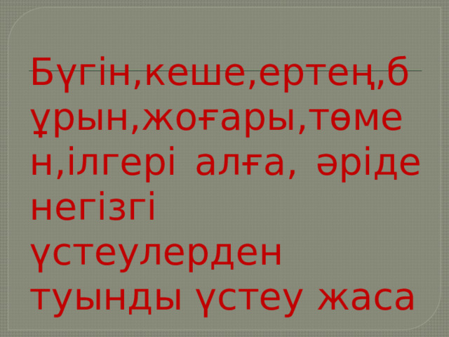 Бүгін,кеше,ертең,бұрын,жоғары,төмен,ілгері алға, әріде негізгі үстеулерден туынды үстеу жаса 