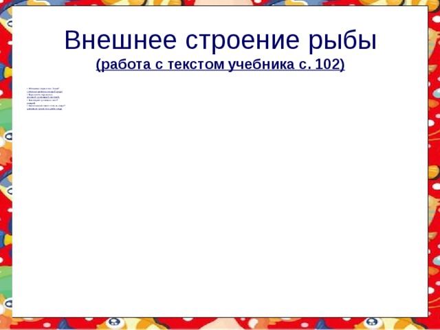 Внешнее строение рыбы  (работа с текстом учебника с. 102) Обтекаемая форма тела. Зачем? ( облегчает движение в водной среде) Перечислите отделы тела (головной, туловищный, хвостовой) Чем покрыто туловище и хвост? (чешуей) Какое значение имеет слизь на чешуе? (уменьшает трение тела рыбы о воду) 