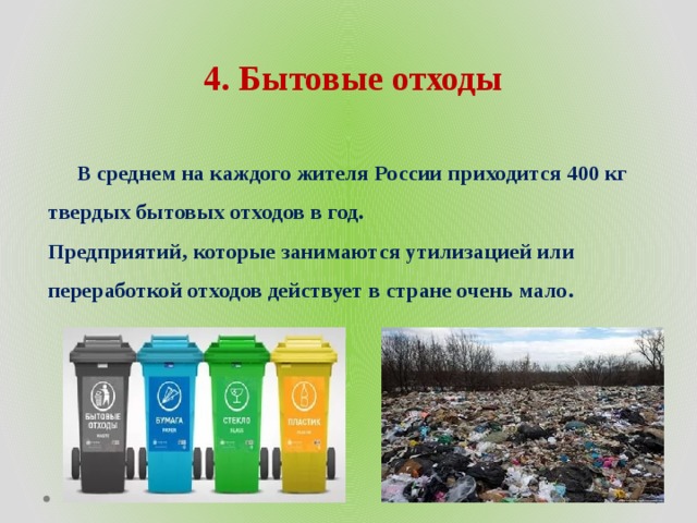 4. Бытовые отходы   В среднем на каждого жителя России приходится 400 кг твердых бытовых отходов в год.  Предприятий, которые занимаются утилизацией или переработкой отходов действует в стране очень мало.  