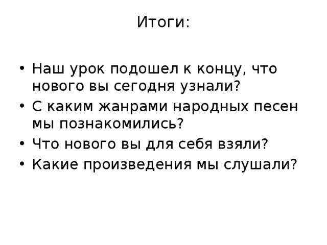 Итоги:   Наш урок подошел к концу, что нового вы сегодня узнали? С каким жанрами народных песен мы познакомились? Что нового вы для себя взяли? Какие произведения мы слушали? 