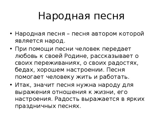 Народная песня Народная песня – песня автором которой является народ. При помощи песни человек передает любовь к своей Родине, рассказывает о своих переживаниях, о своих радостях, бедах, хорошем настроении. Песня помогает человеку жить и работать. Итак, значит песня нужна народу для выражения отношения к жизни, его настроения. Радость выражается в ярких праздничных песнях. 