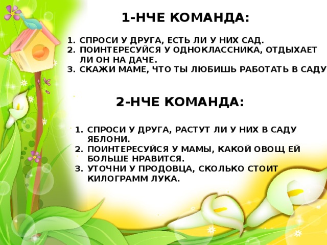 1-НЧЕ КОМАНДА: СПРОСИ У ДРУГА, ЕСТЬ ЛИ У НИХ САД. ПОИНТЕРЕСУЙСЯ У ОДНОКЛАССНИКА, ОТДЫХАЕТ ЛИ ОН НА ДАЧЕ. СКАЖИ МАМЕ, ЧТО ТЫ ЛЮБИШЬ РАБОТАТЬ В САДУ. 2-НЧЕ КОМАНДА: СПРОСИ У ДРУГА, РАСТУТ ЛИ У НИХ В САДУ ЯБЛОНИ. ПОИНТЕРЕСУЙСЯ У МАМЫ, КАКОЙ ОВОЩ ЕЙ БОЛЬШЕ НРАВИТСЯ. УТОЧНИ У ПРОДОВЦА, СКОЛЬКО СТОИТ КИЛОГРАММ ЛУКА. 