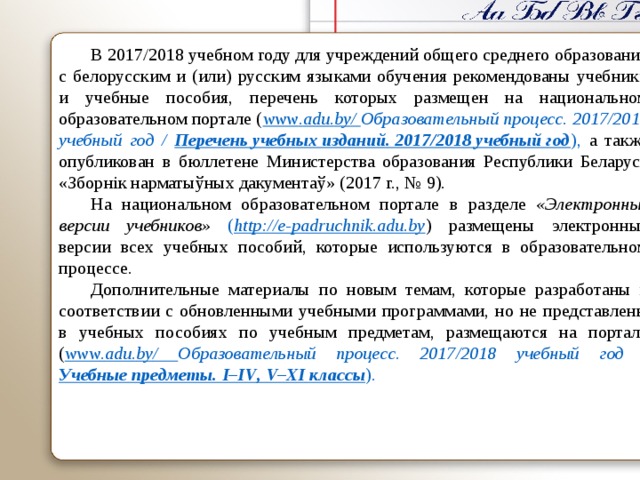 В 2017/2018 учебном году для учреждений общего среднего образования с белорусским и (или) русским языками обучения рекомендованы учебники и учебные пособия, перечень которых размещен на национальном образовательном портале ( www . adu . by / Образовательный процесс. 2017/2018 учебный год / Перечень учебных изданий. 2017/2018 учебный год ), а также опубликован в бюллетене Министерства образования Республики Беларусь « Зборнік нарматыўных дакументаў » (2017 г., № 9). На национальном образовательном портале  в разделе « Электронные версии учебников » ( http://e-padruchnik.adu.by )  размещены электронные версии всех учебных пособий, которые используются в образовательном процессе. Дополнительные материалы по новым темам, которые разработаны в соответствии с обновленными учебными программами, но не представлены в учебных пособиях по учебным предметам, размещаются на портале ( www . adu . by / Образовательный процесс. 2017/2018 учебный год / Учебные предметы. I – IV , V – XI классы ).     