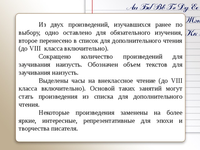   Из двух произведений, изучавшихся ранее по выбору, одно оставлено для обязательного изучения, второе перенесено в список для дополнительного чтения ( до VIII класса включительно).  Сокращено количество произведений для заучивания наизусть. Обозначен объем текстов для заучивания наизусть.  Выделены часы на внеклассное чтение ( до VIII класса включительно). Основой таких занятий могут стать произведения из списка для дополнительного чтения.  Некоторые произведения заменены на более яркие, интересные, репрезентативные для эпохи и творчества писателя.    