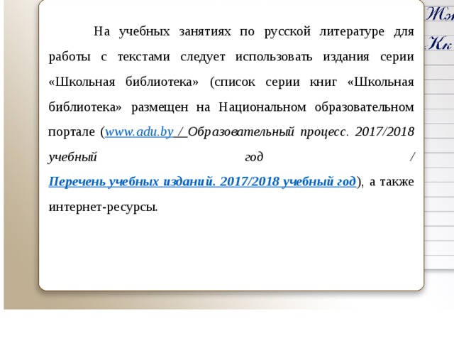  На учебных занятиях по русской литературе для работы с текстами следует использовать издания серии «Школьная библиотека» (список серии книг «Школьная библиотека» размещен на Национальном образовательном портале ( www . adu . by  / Образовательный процесс. 2017/2018 учебный год / Перечень учебных изданий. 2017/2018 учебный год ), а также интернет-ресурсы.    